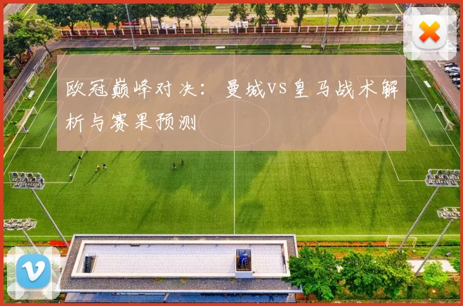 欧冠巅峰对决：曼城vs皇马战术解析与赛果预测