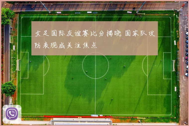 女足国际友谊赛比分揭晓 国家队攻防表现成关注焦点