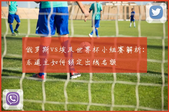 俄罗斯vs埃及世界杯小组赛解析：东道主如何锁定出线名额