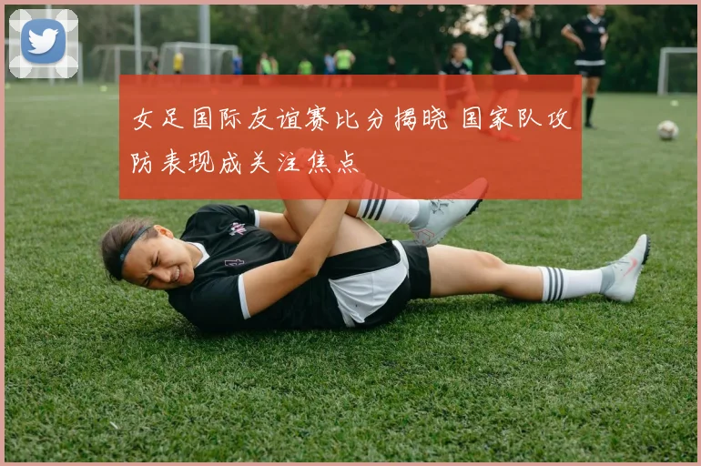 女足国际友谊赛比分揭晓 国家队攻防表现成关注焦点