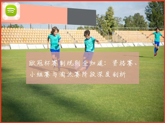 欧冠杯赛制规则全知道：资格赛、小组赛与淘汰赛阶段深度剖析