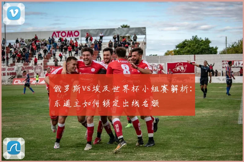 俄罗斯vs埃及世界杯小组赛解析：东道主如何锁定出线名额