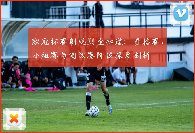 欧冠杯赛制规则全知道：资格赛、小组赛与淘汰赛阶段深度剖析