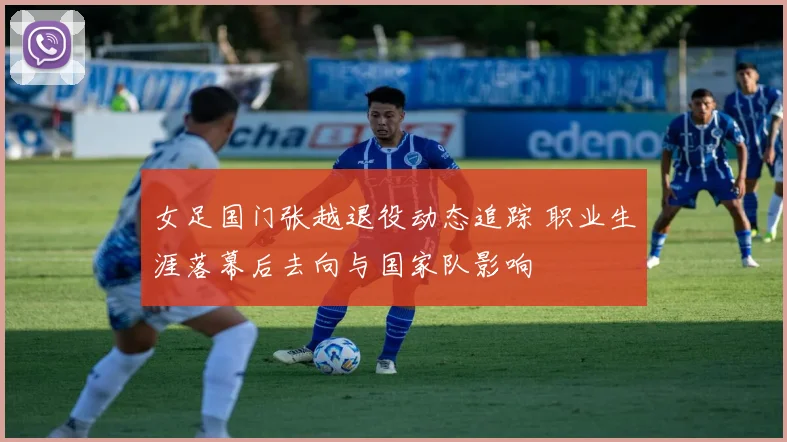 女足国门张越退役动态追踪 职业生涯落幕后去向与国家队影响