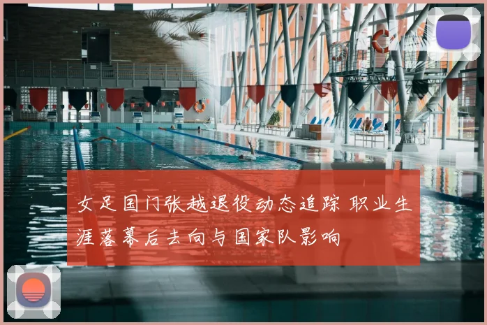 女足国门张越退役动态追踪 职业生涯落幕后去向与国家队影响