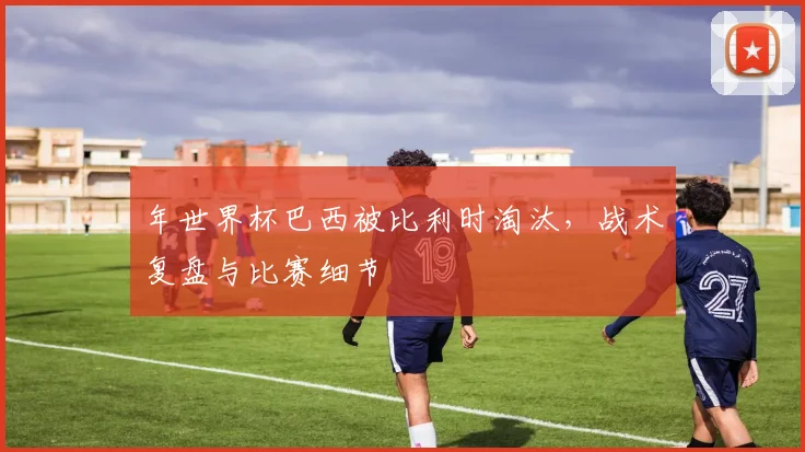 年世界杯巴西被比利时淘汰，战术复盘与比赛细节